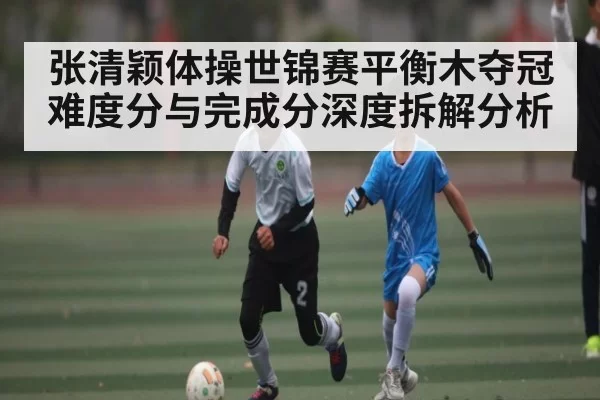 张清颖体操世锦赛平衡木夺冠难度分与完成分深度拆解分析