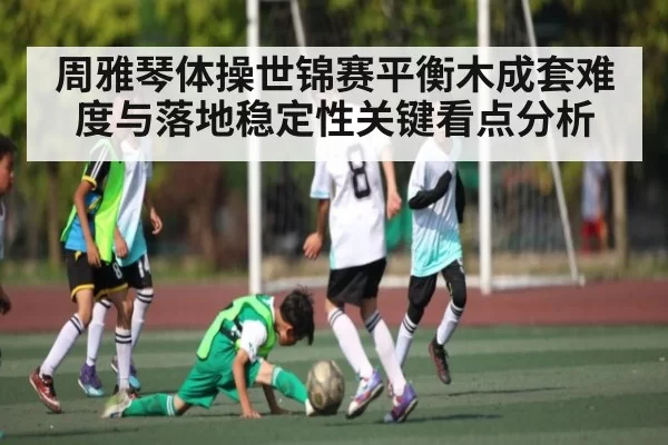 周雅琴体操世锦赛平衡木成套难度与落地稳定性关键看点分析